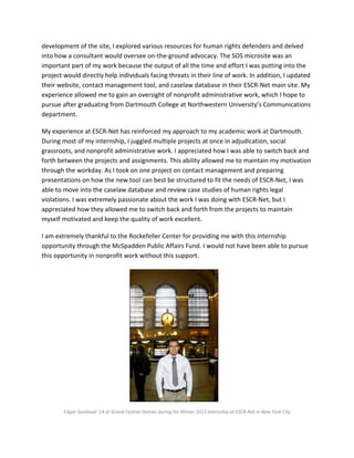 development of the site, I explored various resources for human rights defenders and delved
into how a consultant would oversee on-the-ground advocacy. The SOS microsite was an
important part of my work because the output of all the time and effort I was putting into the
project would directly help individuals facing threats in their line of work. In addition, I updated
their website, contact management tool, and caselaw database in their ESCR-Net main site. My
experience allowed me to gain an oversight of nonprofit administrative work, which I hope to
pursue after graduating from Dartmouth College at Northwestern University’s Communications
department.
My experience at ESCR-Net has reinforced my approach to my academic work at Dartmouth.
During most of my internship, I juggled multiple projects at once in adjudication, social
grassroots, and nonprofit administrative work. I appreciated how I was able to switch back and
forth between the projects and assignments. This ability allowed me to maintain my motivation
through the workday. As I took on one project on contact management and preparing
presentations on how the new tool can best be structured to fit the needs of ESCR-Net, I was
able to move into the caselaw database and review case studies of human rights legal
violations. I was extremely passionate about the work I was doing with ESCR-Net, but I
appreciated how they allowed me to switch back and forth from the projects to maintain
myself motivated and keep the quality of work excellent.
I am extremely thankful to the Rockefeller Center for providing me with this internship
opportunity through the McSpadden Public Affairs Fund. I would not have been able to pursue
this opportunity in nonprofit work without this support.
Edgar Sandoval ’14 at Grand Central Station during his Winter 2013 internship at ESCR-Net in New York City
 