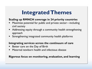 IntegratedThemes
Scaling up RMNCH coverage in 24 priority countries
 Maximize potential for public and private sector—including
civil society
 Addressing equity through a community health strengthening
approach
 Strengthening integrated community health platforms
Integrating services across the continuum of care
 Better care on the Day of Birth
 Maternal newborn health and infectious disease
Rigorous focus on monitoring, evaluation, and learning
 