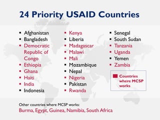 24 Priority USAID Countries
Other countries where MCSP works:
Burma, Egypt, Guinea, Namibia, South Africa
Countries
where MCSP
works
 Afghanistan
 Bangladesh
 Democratic
Republic of
Congo
 Ethiopia
 Ghana
 Haiti
 India
 Indonesia
 Kenya
 Liberia
 Madagascar
 Malawi
 Mali
 Mozambique
 Nepal
 Nigeria
 Pakistan
 Rwanda
 Senegal
 South Sudan
 Tanzania
 Uganda
 Yemen
 Zambia
 