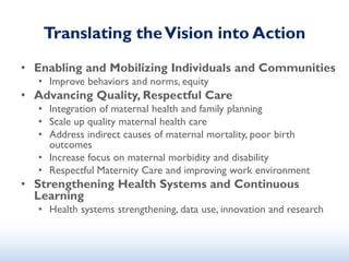 Translating theVision into Action
• Enabling and Mobilizing Individuals and Communities
• Improve behaviors and norms, equity
• Advancing Quality, Respectful Care
• Integration of maternal health and family planning
• Scale up quality maternal health care
• Address indirect causes of maternal mortality, poor birth
outcomes
• Increase focus on maternal morbidity and disability
• Respectful Maternity Care and improving work environment
• Strengthening Health Systems and Continuous
Learning
• Health systems strengthening, data use, innovation and research
 