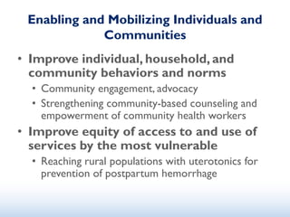 Enabling and Mobilizing Individuals and
Communities
• Improve individual, household, and
community behaviors and norms
• Community engagement, advocacy
• Strengthening community-based counseling and
empowerment of community health workers
• Improve equity of access to and use of
services by the most vulnerable
• Reaching rural populations with uterotonics for
prevention of postpartum hemorrhage
 