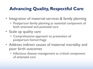 Advancing Quality, Respectful Care
• Integration of maternal services & family planning
• Postpartum family planning as essential component of
both antenatal and postnatal care
• Scale up quality care
• Comprehensive approach to prevention of
postpartum hemorrhage
• Address indirect causes of maternal mortality and
poor birth outcomes
• Infectious disease management as critical component
of antenatal care
 