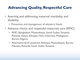 Advancing Quality, Respectful Care
• Averting and addressing maternal morbidity and
disability
• Prevention and management of obstetric fistula
• Advance choice and respectful maternity care (RMC)
• RMC: Bangladesh, Mozambique, South Sudan,Tanzania,
Rwanda, Kenya, Ethiopia, Haiti, Indonesia, Madagascar,
Burma, Nigeria
• Alternative birth positions: Ethiopia, Mozambique, Burma,
Pakistan, Rwanda, South Sudan,Tanzania
 
