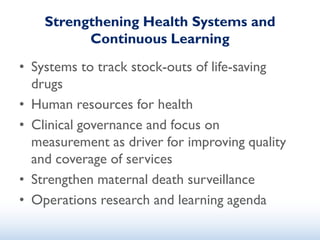 Strengthening Health Systems and
Continuous Learning
• Systems to track stock-outs of life-saving
drugs
• Human resources for health
• Clinical governance and focus on
measurement as driver for improving quality
and coverage of services
• Strengthen maternal death surveillance
• Operations research and learning agenda
 
