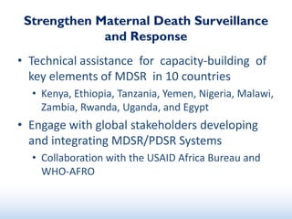 Strengthen Maternal Death Surveillance
and Response
• Technical assistance for capacity-building of
key elements of MDSR in 10 countries
• Kenya, Ethiopia, Tanzania, Yemen, Nigeria, Malawi,
Zambia, Rwanda, Uganda, and Egypt
• Engage with global stakeholders developing
and integrating MDSR/PDSR Systems
• Collaboration with the USAID Africa Bureau and
WHO-AFRO
 
