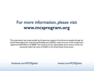 For more information, please visit
www.mcsprogram.org
This presentation was made possible by the generous support of the American people through the
United States Agency for International Development (USAID), under the terms of the Cooperative
Agreement AID-OAA-A-14-00028. The contents are the responsibility of the authors and do not
necessarily reflect the views of USAID or the United States Government.
facebook.com/MCSPglobal twitter.com/MCSPglobal
 
