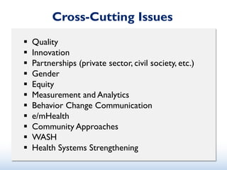 Cross-Cutting Issues
 Quality
 Innovation
 Partnerships (private sector, civil society, etc.)
 Gender
 Equity
 Measurement and Analytics
 Behavior Change Communication
 e/mHealth
 Community Approaches
 WASH
 Health Systems Strengthening
 
