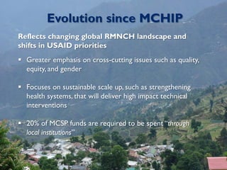 Evolution since MCHIP
Reflects changing global RMNCH landscape and
shifts in USAID priorities
 Greater emphasis on cross-cutting issues such as quality,
equity, and gender
 Focuses on sustainable scale up, such as strengthening
health systems, that will deliver high impact technical
interventions
 20% of MCSP funds are required to be spent “through
local institutions”
 
