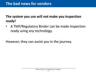 Paragon Solutions, Inc. Proprietary and Confidential
- 12 -
Paragon Solutions, Inc. Proprietary and Confidential
- 12 -
The bad news for vendors
The system you use will not make you inspection
ready!
• A TMF/Regulatory Binder can be made inspection
ready using any technology.
However, they can assist you in the journey.
 