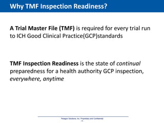 Paragon Solutions, Inc. Proprietary and Confidential
- 4 -
Paragon Solutions, Inc. Proprietary and Confidential
- 4 -
Why TMF Inspection Readiness?
A Trial Master File (TMF) is required for every trial run
to ICH Good Clinical Practice(GCP)standards
TMF Inspection Readiness is the state of continual
preparedness for a health authority GCP inspection,
everywhere, anytime
 
