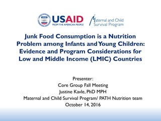Junk Food Consumption is a Nutrition
Problem among Infants andYoung Children:
Evidence and Program Considerations for
Low and Middle Income (LMIC) Countries
Presenter:
Core Group Fall Meeting
Justine Kavle, PhD MPH
Maternal and Child Survival Program/ PATH Nutrition team
October 14, 2016
 