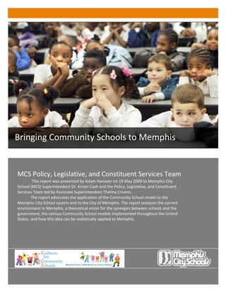 Bringing Community Schools to Memphis 
               
               
                                                                                                 
                                                                                                 
    MCS Policy, Legislative, and Constituent Services Team                                       
             This report was presented by Adam Hanover on 19 May 2009 to Memphis City            
    School (MCS) Superintendent Dr. Kriner Cash and the Policy, Legislative, and Constituent     
    Services Team led by Associate Superintendent Thelma Crivens.                                
            The report advocates the application of the Community School model to the            
    Memphis City School system and to the City of Memphis. The report analyzes the current       
    environment in Memphis, a theoretical vision for the synergies between schools and the       
    government, the various Community School models implemented throughout the United            
    States, and how this idea can be realistically applied to Memphis.                           
                                                                                                 
                                                                                                 
                                                                                                 
                                                                                                 
                                                                                                 
                                                                  
                                                                  
                                                                  
                                                                  
 