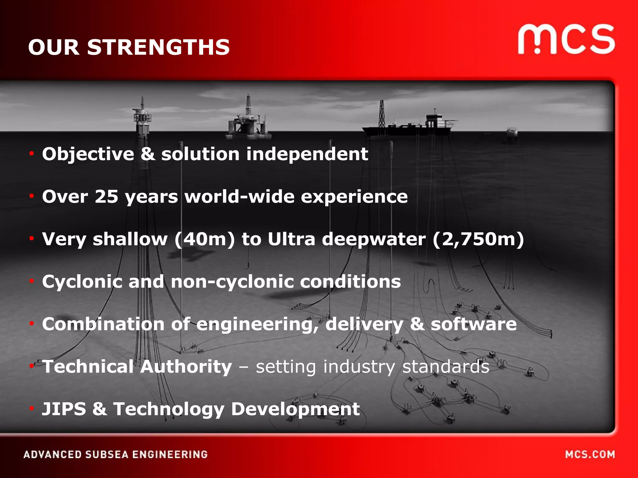 OUR STRENGTHS Objective & solution independent Over 25 years world-wide experience Very shallow (40m) to Ultra deepwater (2,750m) Cyclonic and non-cyclonic conditions Combination of engineering, delivery & software Technical Authority  – setting industry standards JIPS  & Technology Development  
