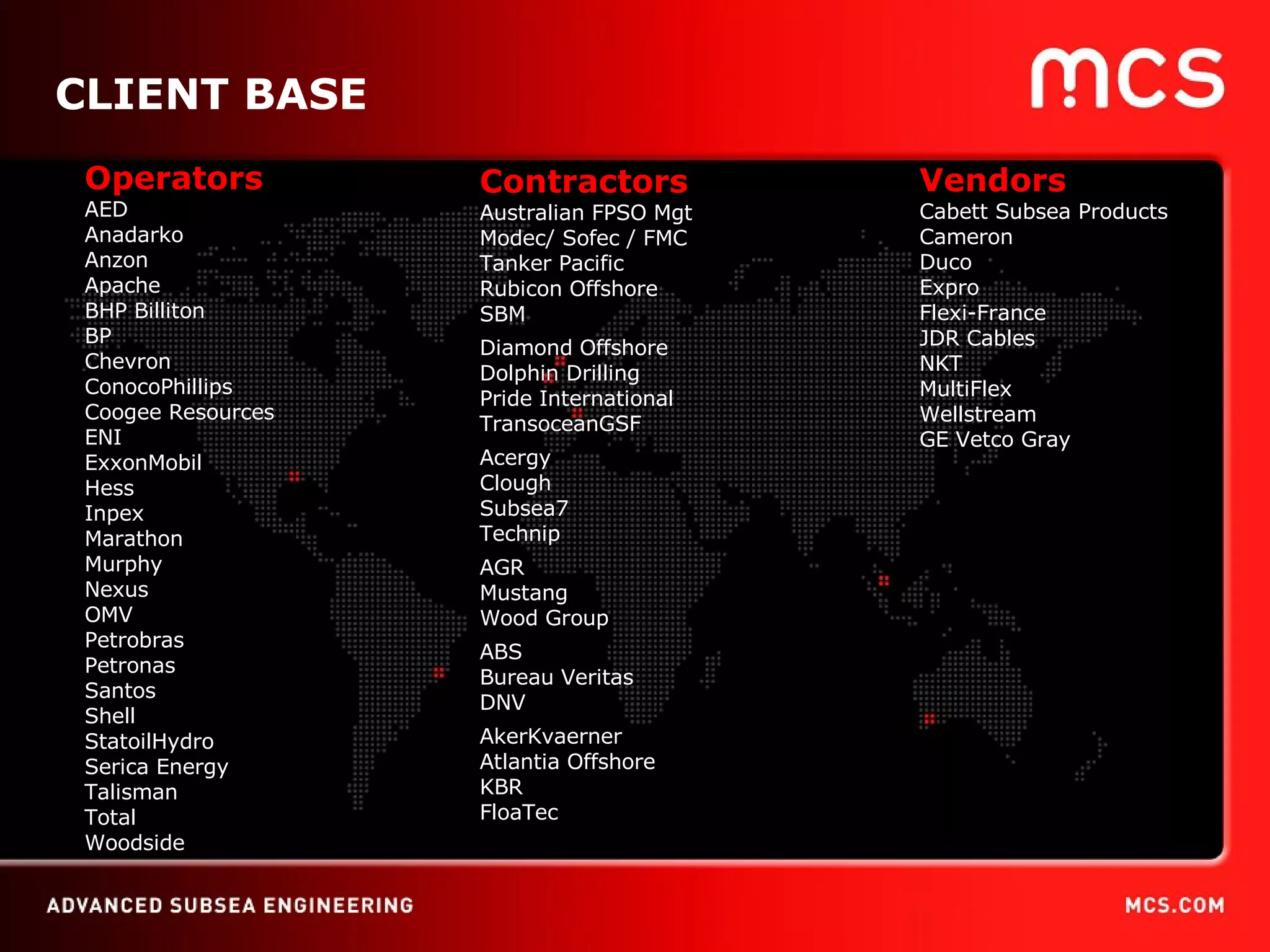 06/09/09 CLIENT BASE Operators AED Anadarko Anzon Apache BHP Billiton BP Chevron ConocoPhillips Coogee Resources ENI ExxonMobil Hess Inpex Marathon Murphy Nexus OMV Petrobras Petronas Santos Shell StatoilHydro Serica Energy Talisman Total Woodside Vendors Cabett Subsea Products Cameron Duco Expro Flexi-France JDR Cables NKT MultiFlex Wellstream GE Vetco Gray Contractors Australian FPSO Mgt Modec/ Sofec / FMC Tanker Pacific Rubicon Offshore SBM Diamond Offshore  Dolphin Drilling Pride International TransoceanGSF Acergy Clough Subsea7 Technip AGR Mustang Wood Group ABS Bureau Veritas DNV AkerKvaerner Atlantia Offshore KBR FloaTec 