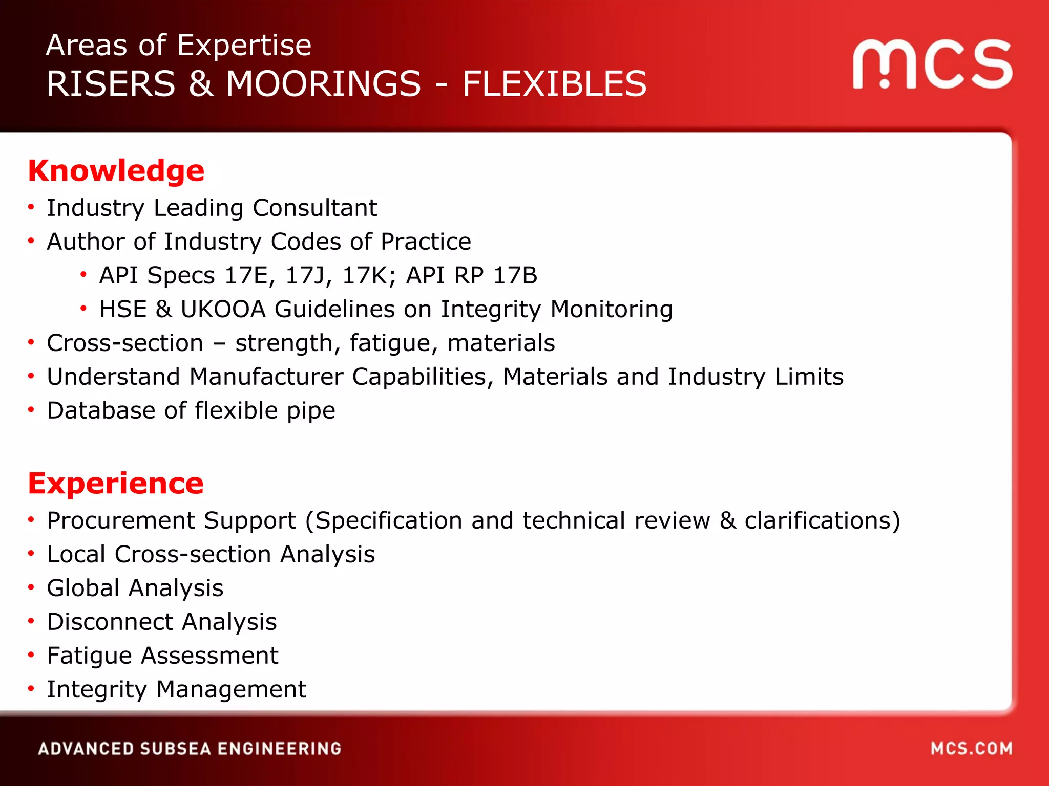 Knowledge Industry Leading Consultant Author of Industry Codes of Practice API Specs 17E, 17J, 17K; API RP 17B  HSE & UKOOA Guidelines on Integrity Monitoring Cross-section – strength, fatigue, materials  Understand Manufacturer Capabilities, Materials and Industry Limits Database of flexible pipe Experience Procurement Support (Specification and technical review & clarifications) Local Cross-section Analysis Global Analysis Disconnect Analysis Fatigue Assessment Integrity Management Areas of Expertise RISERS & MOORINGS - FLEXIBLES 