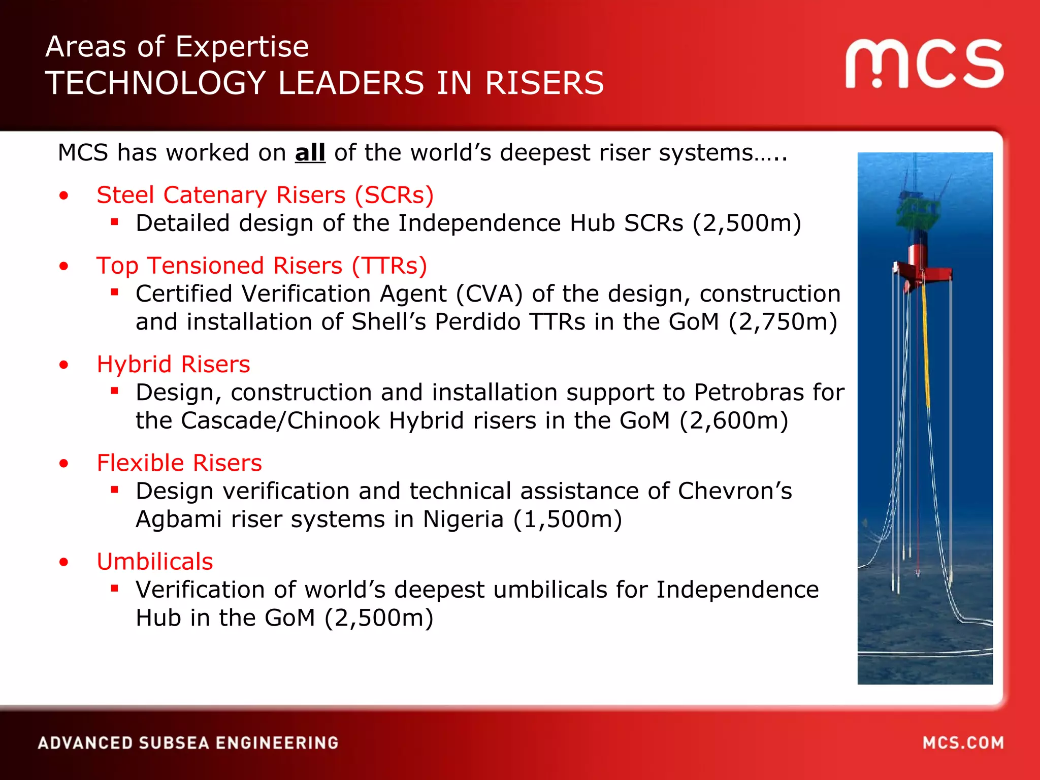 MCS has worked on  all  of the world’s deepest riser systems….. Steel Catenary Risers (SCRs) Detailed design of the Independence Hub SCRs (2,500m) Top Tensioned Risers (TTRs)  Certified Verification Agent (CVA) of the design, construction and installation of Shell’s Perdido TTRs in the GoM (2,750m) Hybrid Risers   Design, construction and installation support to Petrobras for the Cascade/Chinook Hybrid risers in the GoM (2,600m) Flexible Risers Design verification and technical assistance of Chevron’s Agbami riser systems in Nigeria (1,500m) Umbilicals Verification of world’s deepest umbilicals for Independence Hub in the GoM (2,500m) Areas of Expertise TECHNOLOGY LEADERS IN RISERS 