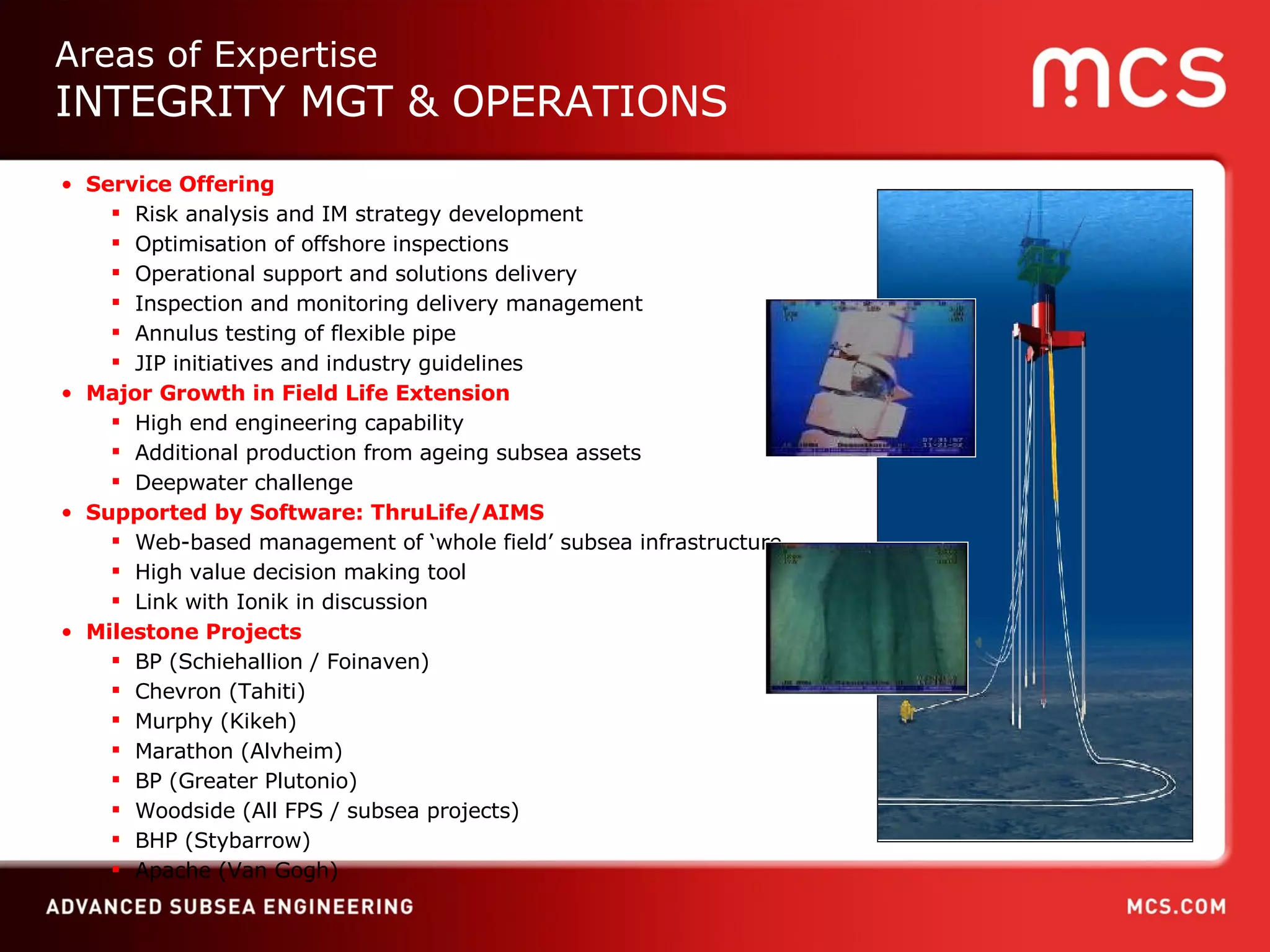Service Offering Risk analysis and IM strategy development Optimisation of offshore inspections Operational support and solutions delivery Inspection and monitoring delivery management Annulus testing of flexible pipe JIP initiatives and industry guidelines Major Growth in Field Life Extension High end engineering capability  Additional production from ageing subsea assets Deepwater challenge Supported by Software: ThruLife/AIMS Web-based management of ‘whole field’ subsea infrastructure High value decision making tool Link with Ionik in discussion Milestone Projects BP (Schiehallion / Foinaven)  Chevron (Tahiti) Murphy (Kikeh) Marathon (Alvheim) BP (Greater Plutonio) Woodside (All FPS / subsea projects) BHP (Stybarrow) Apache (Van Gogh) Areas of Expertise INTEGRITY MGT & OPERATIONS 