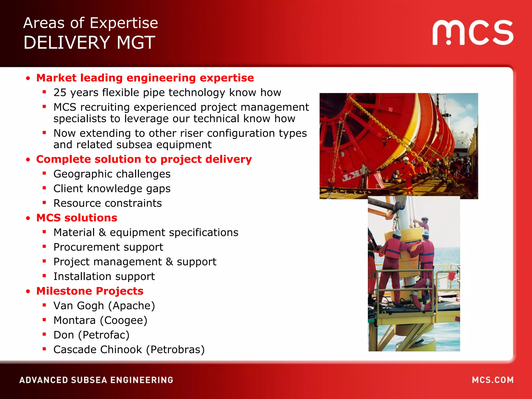 Market leading engineering expertise 25 years flexible pipe technology know how MCS recruiting experienced project management specialists to leverage our technical know how Now extending to other riser configuration types and related subsea equipment Complete solution to project delivery Geographic challenges Client knowledge gaps Resource constraints MCS solutions Material & equipment specifications Procurement support Project management & support Installation support Milestone Projects Van Gogh (Apache) Montara (Coogee) Don (Petrofac) Cascade Chinook  (Petrobras) Areas of Expertise DELIVERY MGT 