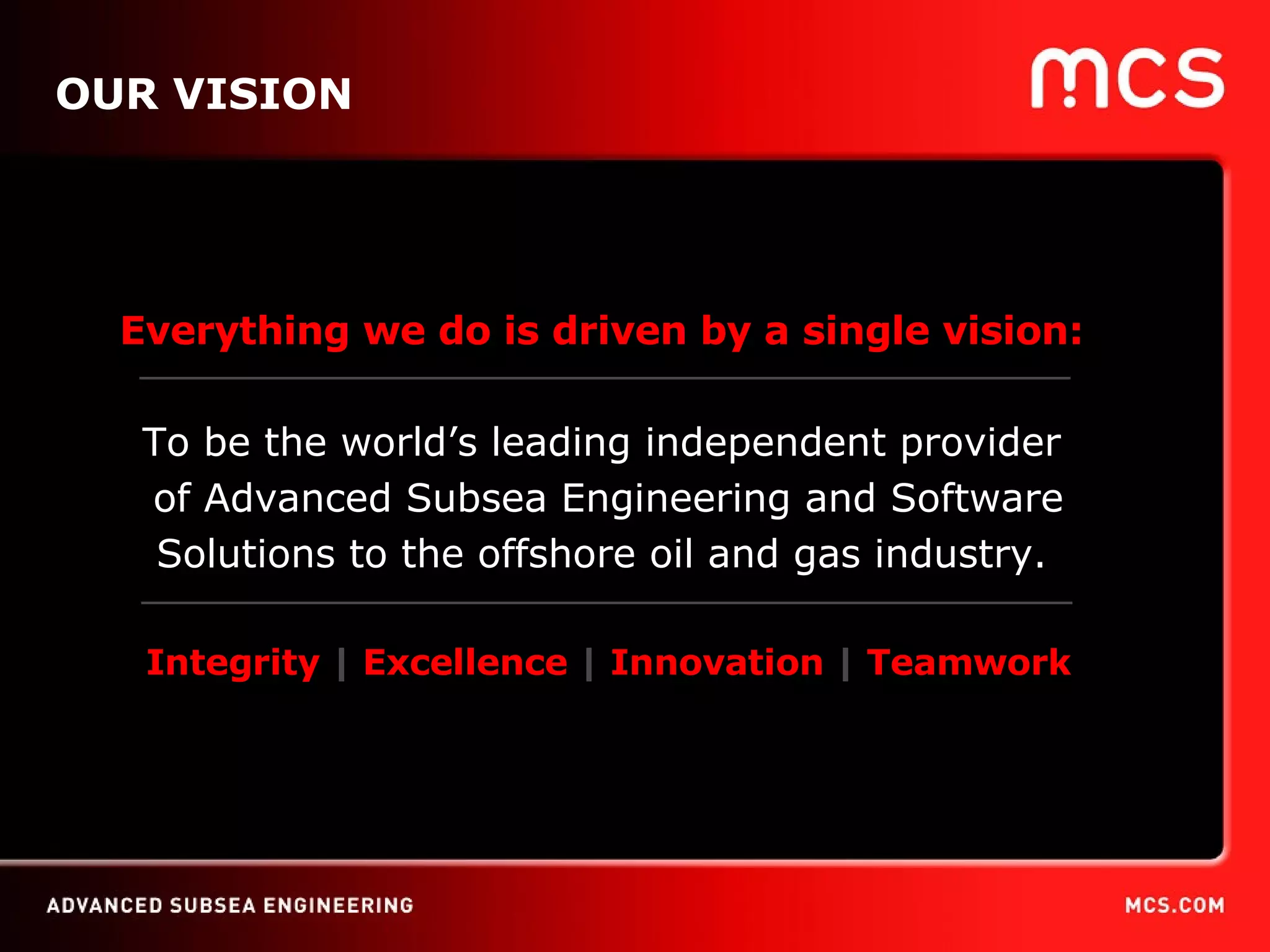 OUR VISION Everything we do is driven by a single vision:   To be the world’s leading independent provider  of Advanced Subsea Engineering and Software Solutions to the offshore oil and gas industry.  Integrity  |  Excellence  |  Innovation  |  Teamwork 