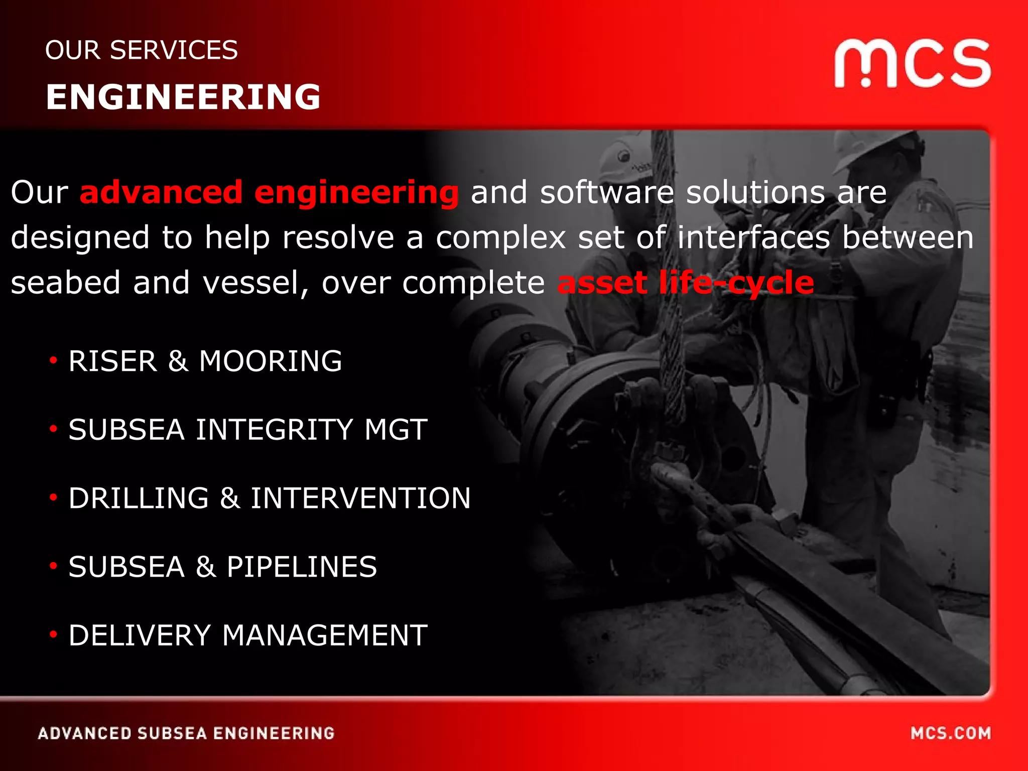 OUR SERVICES ENGINEERING RISER & MOORING SUBSEA & PIPELINE SUBSEA INTEGRITY MGT DRILLING & INTERVENTION DELIVERY MANAGEMENT Our  advanced engineering  and software solutions   are designed to help resolve a complex set of interfaces between seabed and vessel, over complete  asset life-cycle RISER & MOORING SUBSEA INTEGRITY MGT DRILLING & INTERVENTION SUBSEA & PIPELINES DELIVERY MANAGEMENT 