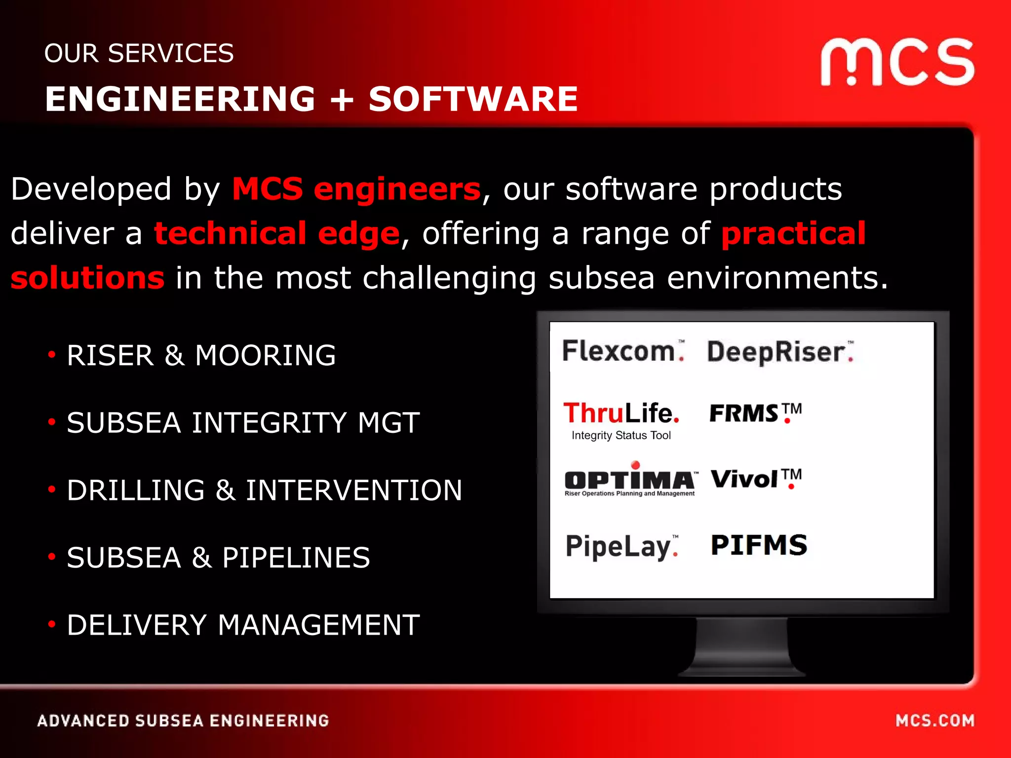 RISER & MOORING SUBSEA INTEGRITY MGT DRILLING & INTERVENTION SUBSEA & PIPELINES DELIVERY MANAGEMENT Developed by  MCS engineers , our software products  deliver a  technical edge , offering a range of  practical solutions  in the most challenging subsea environments. OUR SERVICES ENGINEERING + SOFTWARE 
