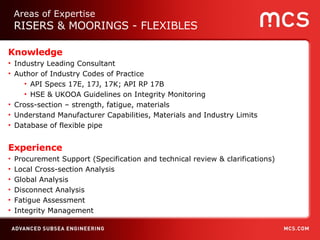 Knowledge Industry Leading Consultant Author of Industry Codes of Practice API Specs 17E, 17J, 17K; API RP 17B  HSE & UKOOA Guidelines on Integrity Monitoring Cross-section – strength, fatigue, materials  Understand Manufacturer Capabilities, Materials and Industry Limits Database of flexible pipe Experience Procurement Support (Specification and technical review & clarifications) Local Cross-section Analysis Global Analysis Disconnect Analysis Fatigue Assessment Integrity Management Areas of Expertise RISERS & MOORINGS - FLEXIBLES 