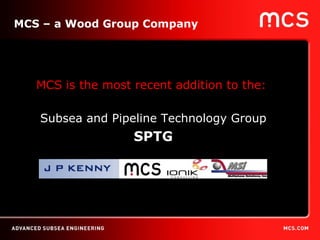 MCS – a Wood Group Company MCS is the most recent addition to the:  Subsea and Pipeline Technology Group SPTG 