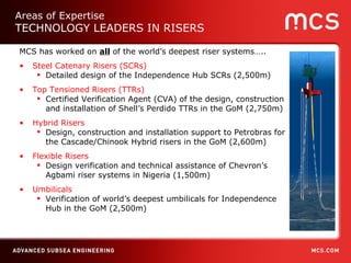 MCS has worked on  all  of the world’s deepest riser systems….. Steel Catenary Risers (SCRs) Detailed design of the Independence Hub SCRs (2,500m) Top Tensioned Risers (TTRs)  Certified Verification Agent (CVA) of the design, construction and installation of Shell’s Perdido TTRs in the GoM (2,750m) Hybrid Risers   Design, construction and installation support to Petrobras for the Cascade/Chinook Hybrid risers in the GoM (2,600m) Flexible Risers Design verification and technical assistance of Chevron’s Agbami riser systems in Nigeria (1,500m) Umbilicals Verification of world’s deepest umbilicals for Independence Hub in the GoM (2,500m) Areas of Expertise TECHNOLOGY LEADERS IN RISERS 