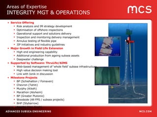 Service Offering Risk analysis and IM strategy development Optimisation of offshore inspections Operational support and solutions delivery Inspection and monitoring delivery management Annulus testing of flexible pipe JIP initiatives and industry guidelines Major Growth in Field Life Extension High end engineering capability  Additional production from ageing subsea assets Deepwater challenge Supported by Software: ThruLife/AIMS Web-based management of ‘whole field’ subsea infrastructure High value decision making tool Link with Ionik in discussion Milestone Projects BP (Schiehallion / Foinaven)  Chevron (Tahiti) Murphy (Kikeh) Marathon (Alvheim) BP (Greater Plutonio) Woodside (All FPS / subsea projects) BHP (Stybarrow) Apache (Van Gogh) Areas of Expertise INTEGRITY MGT & OPERATIONS 