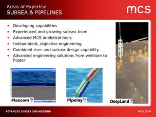 Developing capabilities Experienced and growing subsea team Advanced MCS analytical tools Independent, objective engineering Combined riser and subsea design capability Advanced engineering solutions from wellbore to floater Areas of Expertise SUBSEA & PIPELINES 