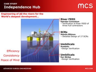 Engineering of  All  the risers for the World’s deepest development… CASE STUDY  Independence Hub SCRs  Atlantia Offshore –  Detailed Design of 17 SCRs Umbilicals  Anadarko – Design Verification Efficiency Consistency Peace of Mind Umbilicals  Kerr McGee – Design Verification Riser FEED Operator Consortium –  Verification of Riser FEED of three hull contractors 