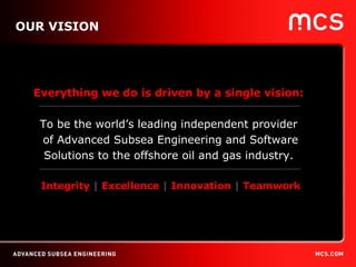 OUR VISION Everything we do is driven by a single vision:   To be the world’s leading independent provider  of Advanced Subsea Engineering and Software Solutions to the offshore oil and gas industry.  Integrity  |  Excellence  |  Innovation  |  Teamwork 