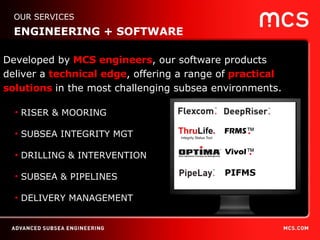 RISER & MOORING SUBSEA INTEGRITY MGT DRILLING & INTERVENTION SUBSEA & PIPELINES DELIVERY MANAGEMENT Developed by  MCS engineers , our software products  deliver a  technical edge , offering a range of  practical solutions  in the most challenging subsea environments. OUR SERVICES ENGINEERING + SOFTWARE 