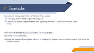 Receivables
Business unit managers can influence the level of receivables
▰indirectly, by their ability to generate sales, and
▰directly, by establishing credit terms and approving individual credit accounts and credit
limits
In the interest of simplicity, receivables often are included at the
actual end-of-period balances,
although the average of intra period balances is conceptually a better measure of the amount that should be
related to profits.
11
 