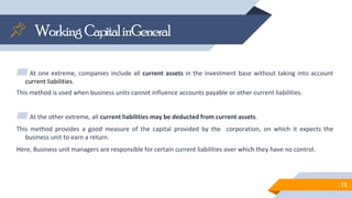 WorkingCapitalinGeneral
▰At one extreme, companies include all current assets in the investment base without taking into account
current liabilities.
This method is used when business units cannot influence accounts payable or other current liabilities.
▰At the other extreme, all current liabilities may be deducted from current assets.
This method provides a good measure of the capital provided by the corporation, on which it expects the
business unit to earn a return.
Here, Business unit managers are responsible for certain current liabilities over which they have no control.
13
 