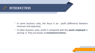 Introduction
▻In some business units, the focus is on profit (difference between
revenues and expenses).
▻In other business units, profit is compared with the assets employed in
earning it. They are known as Investment Centres.
2
 