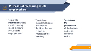 Purposes of measuring assets
employed are:
 To provide
information that is
useful in making
sound decisions
about assets
employed and
 To motivate
managers to make
these sound
decisions that are
in the best
interests of the
company.
 To measure
the
performance
of the business
unit as an
economic
entity
4
 