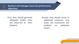First, they should generate
adequate profits from
the resources at their
disposal.
Business unit managers have two performance
objectives:
Second, they should invest in
additional resources only
when the investment will
produce an adequate
return.
5
 