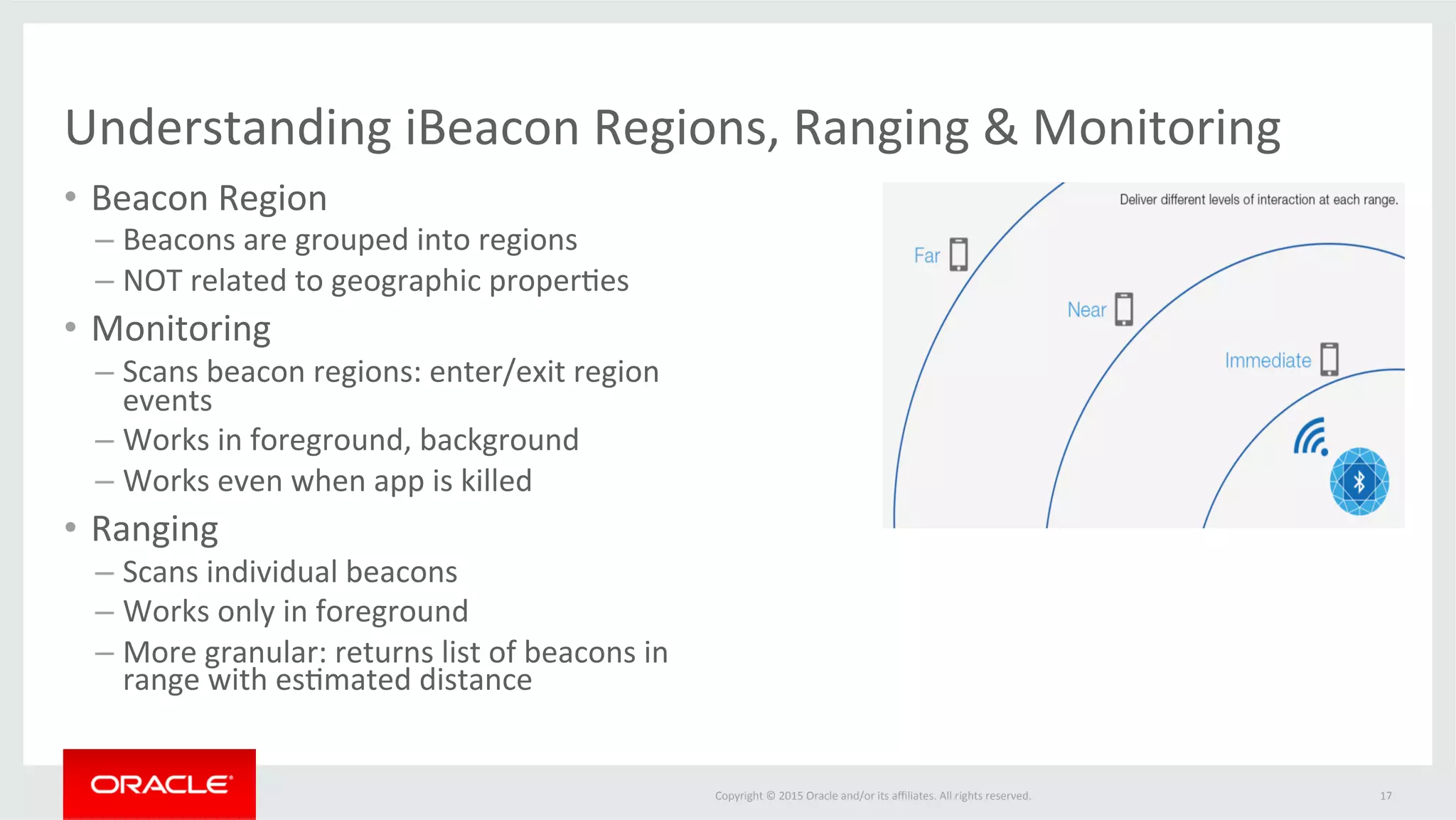 Copyright	©	2015	Oracle	and/or	its	aﬃliates.	All	rights	reserved.		
Understanding	iBeacon	Regions,	Ranging	&	Monitoring	
17	
•  Beacon	Region	
– Beacons	are	grouped	into	regions	
– NOT	related	to	geographic	proper@es	
•  Monitoring	
– Scans	beacon	regions:	enter/exit	region	
events	
– Works	in	foreground,	background	
– Works	even	when	app	is	killed	
•  Ranging	
– Scans	individual	beacons	
– Works	only	in	foreground		
– More	granular:	returns	list	of	beacons	in	
range	with	es@mated	distance	
 