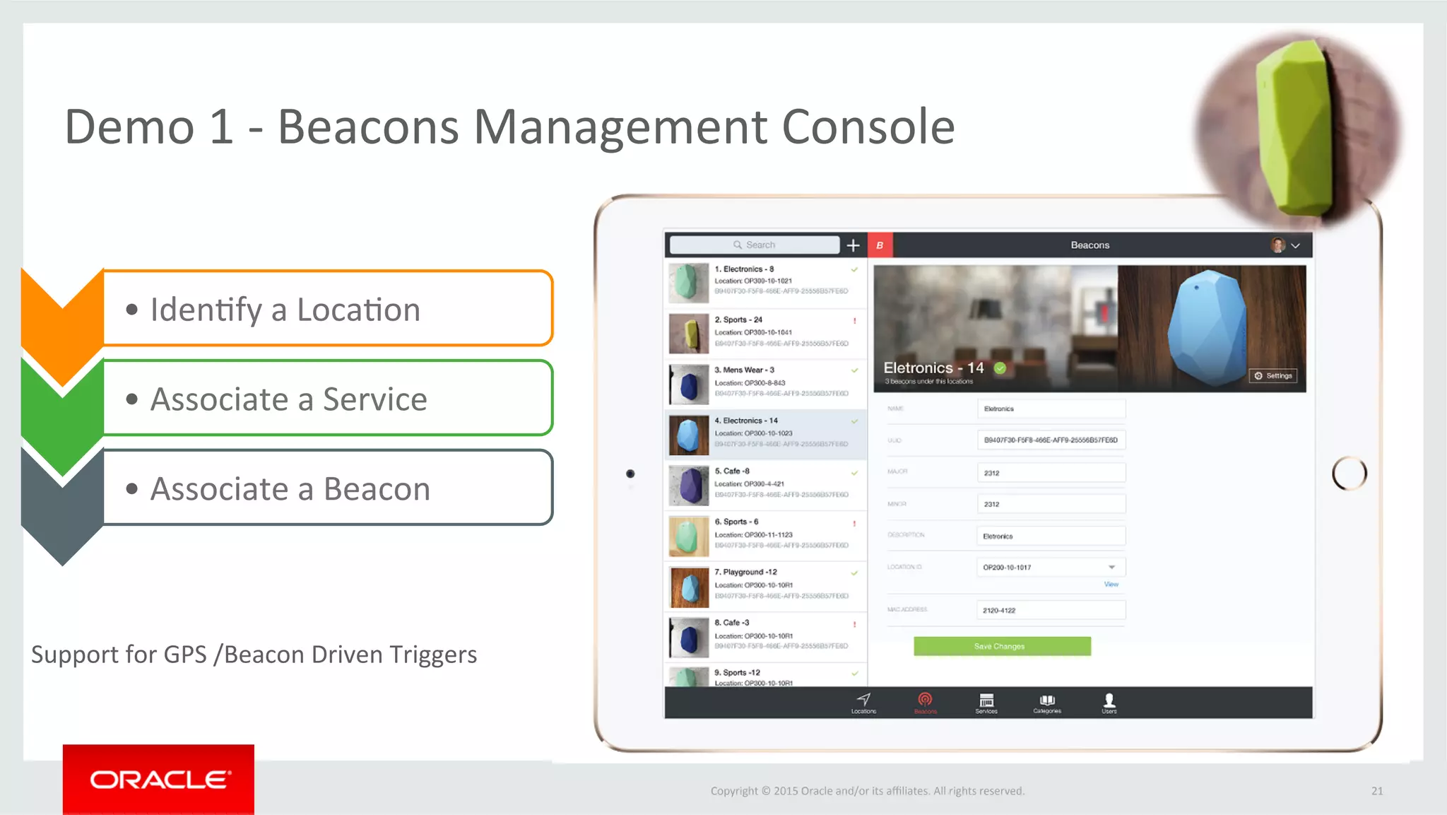 Copyright	©	2015	Oracle	and/or	its	aﬃliates.	All	rights	reserved.		
Demo	1	-	Beacons	Management	Console		
21	
• Iden@fy	a	Loca@on	
• Associate	a	Service	
• Associate	a	Beacon		
Support	for	GPS	/Beacon	Driven	Triggers	
 
