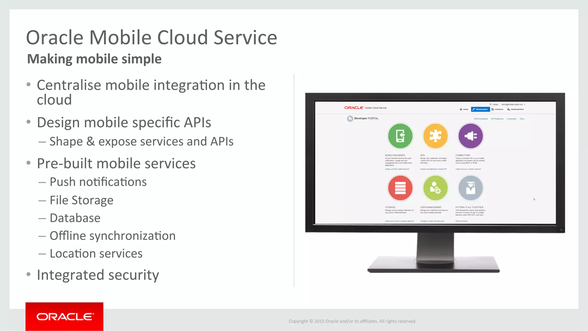 Copyright	©	2015	Oracle	and/or	its	aﬃliates.	All	rights	reserved.		
•  Centralise	mobile	integra@on	in	the	
cloud	
•  Design	mobile	speciﬁc	APIs	
– Shape	&	expose	services	and	APIs	
•  Pre-built	mobile	services	
– Push	no@ﬁca@ons	
– File	Storage	
– Database	
– Oﬄine	synchroniza@on	
– Loca@on	services	
•  Integrated	security	
Oracle	Mobile	Cloud	Service	
Making	mobile	simple	
	
	
 