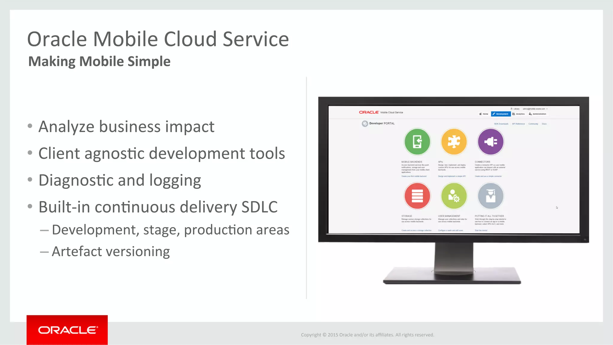 Copyright	©	2015	Oracle	and/or	its	aﬃliates.	All	rights	reserved.		
•  Analyze	business	impact	
•  Client	agnos@c	development	tools	
•  Diagnos@c	and	logging	
•  Built-in	con@nuous	delivery	SDLC	
– Development,	stage,	produc@on	areas	
– Artefact	versioning	
Oracle	Mobile	Cloud	Service	
Making	Mobile	Simple	
 