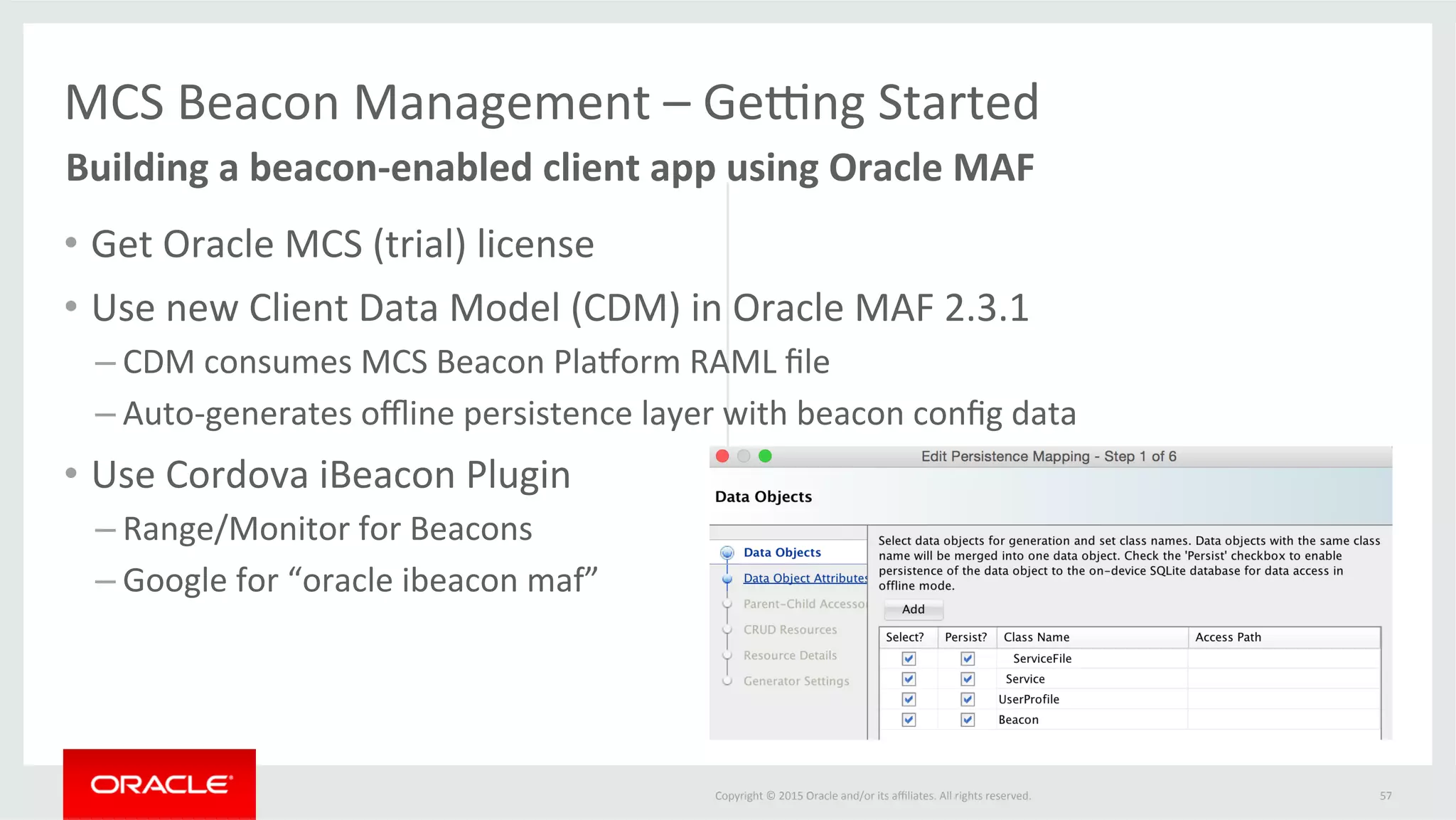 Copyright	©	2015	Oracle	and/or	its	aﬃliates.	All	rights	reserved.		
•  Get	Oracle	MCS	(trial)	license	
•  Use	new	Client	Data	Model	(CDM)	in	Oracle	MAF	2.3.1	
– CDM	consumes	MCS	Beacon	Plamorm	RAML	ﬁle	
– Auto-generates	oﬄine	persistence	layer	with	beacon	conﬁg	data	
•  Use	Cordova	iBeacon	Plugin		
– Range/Monitor	for	Beacons	
– Google	for	“oracle	ibeacon	maf”	
57	
MCS	Beacon	Management	–	Geung	Started	
	Building	a	beacon-enabled	client	app	using	Oracle	MAF	
 