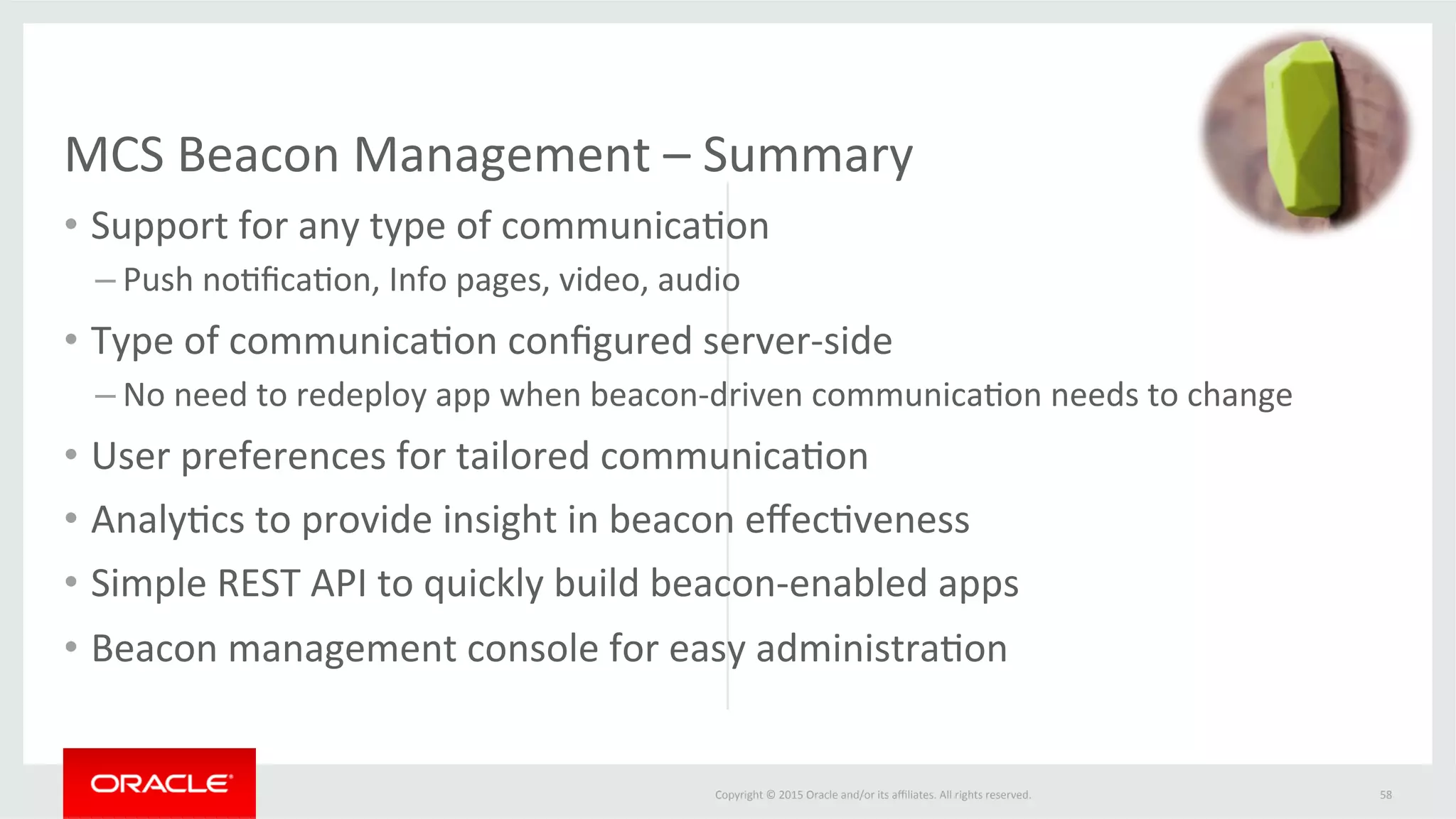 Copyright	©	2015	Oracle	and/or	its	aﬃliates.	All	rights	reserved.		
•  Support	for	any	type	of	communica@on	
– Push	no@ﬁca@on,	Info	pages,	video,	audio	
•  Type	of	communica@on	conﬁgured	server-side	
– No	need	to	redeploy	app	when	beacon-driven	communica@on	needs	to	change	
•  User	preferences	for	tailored	communica@on		
•  Analy@cs	to	provide	insight	in	beacon	eﬀec@veness	
•  Simple	REST	API	to	quickly	build	beacon-enabled	apps	
•  Beacon	management	console	for	easy	administra@on	
	
58	
MCS	Beacon	Management	–	Summary	
 