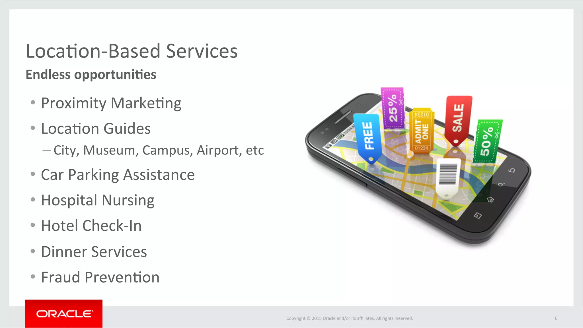 Copyright	©	2015	Oracle	and/or	its	aﬃliates.	All	rights	reserved.		 6	
Endless	opportuni3es	
Loca@on-Based	Services	
•  Proximity	Marke@ng	
•  Loca@on	Guides	
– City,	Museum,	Campus,	Airport,	etc	
•  Car	Parking	Assistance	
•  Hospital	Nursing	
•  Hotel	Check-In	
•  Dinner	Services	
•  Fraud	Preven@on	
 