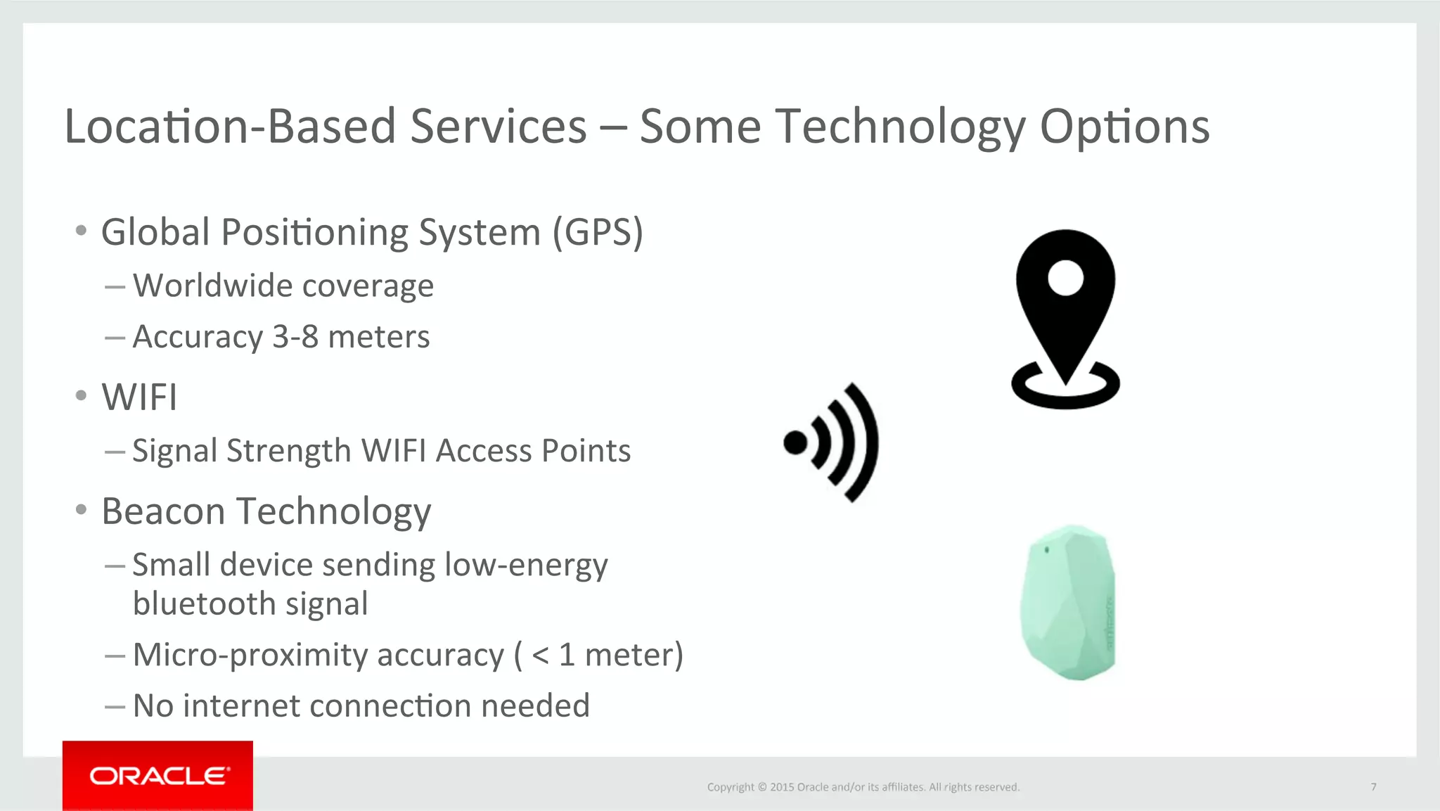 Copyright	©	2015	Oracle	and/or	its	aﬃliates.	All	rights	reserved.		 7	
Loca@on-Based	Services	–	Some	Technology	Op@ons	
•  Global	Posi@oning	System	(GPS)	
– Worldwide	coverage	
– Accuracy	3-8	meters		
•  WIFI	
– Signal	Strength	WIFI	Access	Points	
•  Beacon	Technology	
– Small	device	sending	low-energy	
bluetooth	signal	
– Micro-proximity	accuracy	(	<	1	meter)		
– No	internet	connec@on	needed	
 