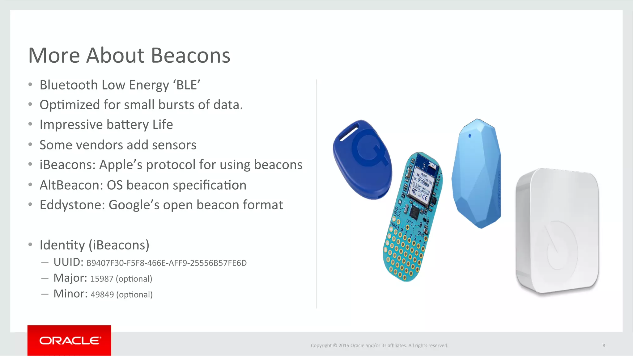 Copyright	©	2015	Oracle	and/or	its	aﬃliates.	All	rights	reserved.		
•  Bluetooth	Low	Energy	‘BLE’	
•  Op@mized	for	small	bursts	of	data.	
•  Impressive	bafery	Life	
•  Some	vendors	add	sensors	
•  iBeacons:	Apple’s	protocol	for	using	beacons	
•  AltBeacon:	OS	beacon	speciﬁca@on	
•  Eddystone:	Google’s	open	beacon	format	
		
•  Iden@ty	(iBeacons)	
–  UUID:	B9407F30-F5F8-466E-AFF9-25556B57FE6D	
–  Major:	15987	(op@onal)	
–  Minor:	49849	(op@onal)	
More	About	Beacons	
8	
 