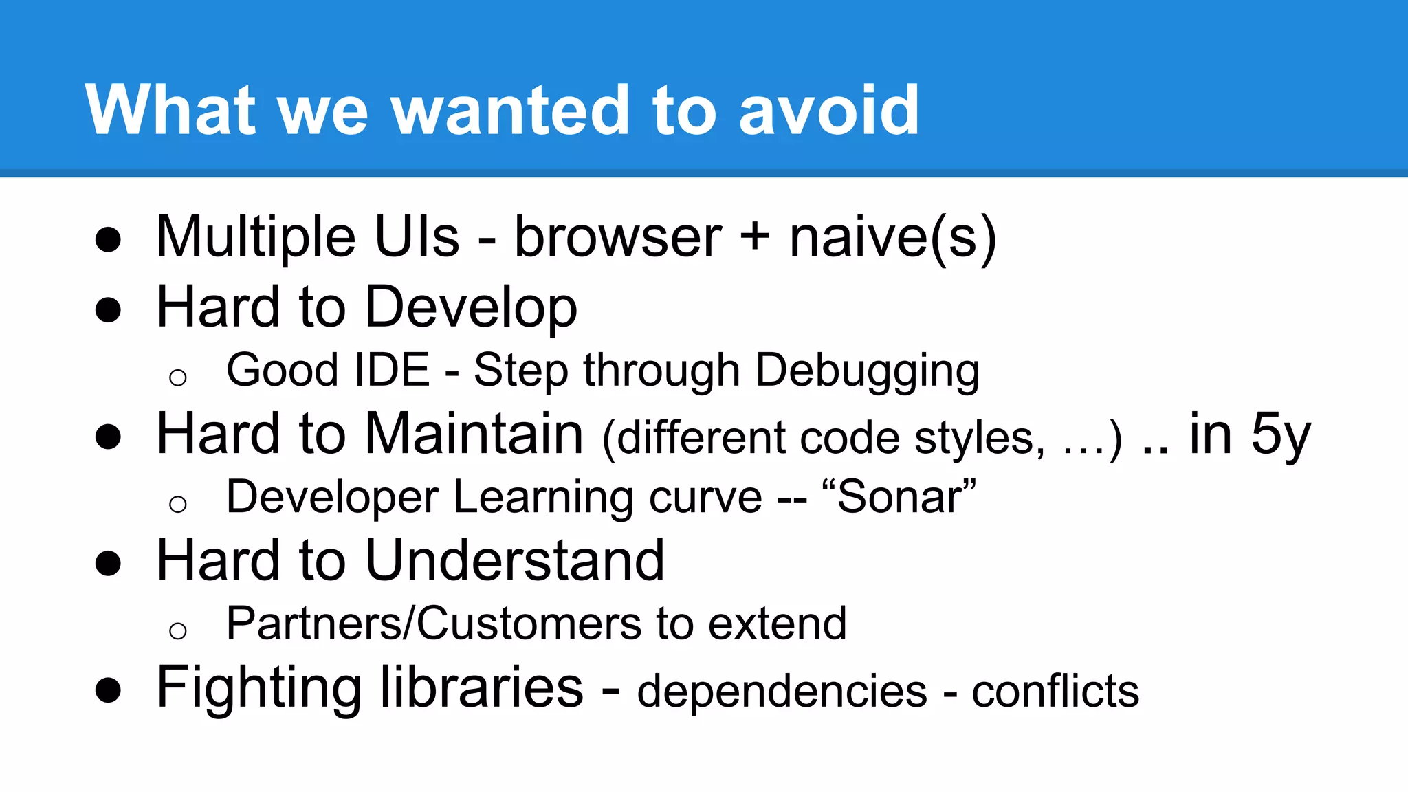 What we wanted to avoid 
● Multiple UIs - browser + naive(s) 
● Hard to Develop 
o Good IDE - Step through Debugging 
● Hard to Maintain (different code styles, …) .. in 5y 
o Developer Learning curve -- “Sonar” 
● Hard to Understand 
o Partners/Customers to extend 
● Fighting libraries - dependencies - conflicts 
 