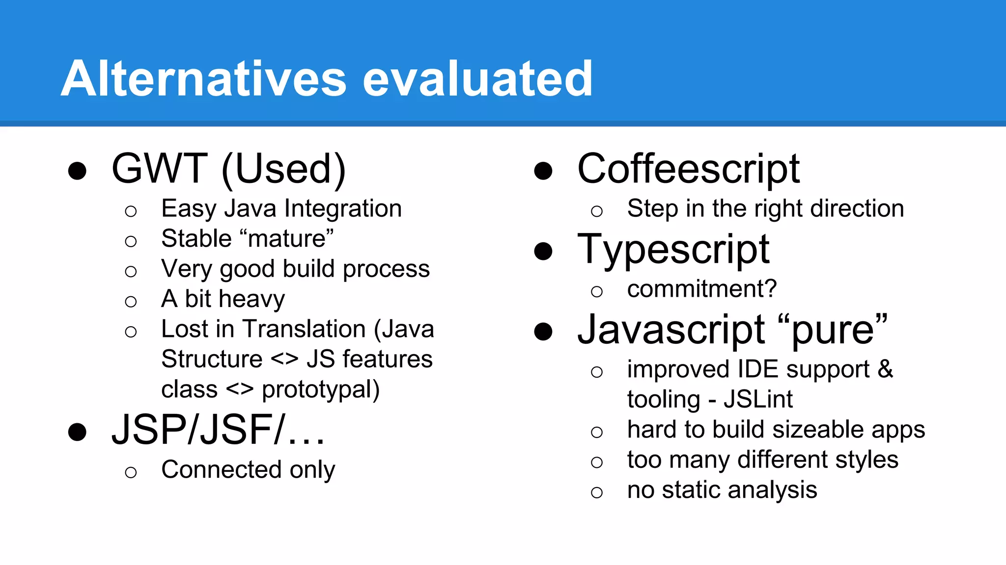 Alternatives evaluated 
● GWT (Used) 
o Easy Java Integration 
o Stable “mature” 
o Very good build process 
o A bit heavy 
o Lost in Translation (Java 
Structure <> JS features 
class <> prototypal) 
● JSP/JSF/… 
o Connected only 
● Coffeescript 
o Step in the right direction 
● Typescript 
o commitment? 
● Javascript “pure” 
o improved IDE support & 
tooling - JSLint 
o hard to build sizeable apps 
o too many different styles 
o no static analysis 
 