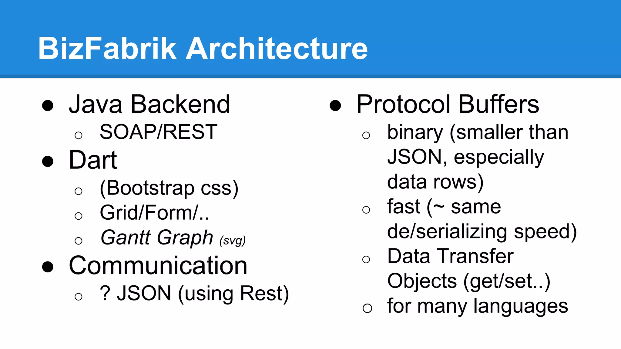 BizFabrik Architecture 
● Java Backend 
o SOAP/REST 
● Dart 
o (Bootstrap css) 
o Grid/Form/.. 
o Gantt Graph (svg) 
● Communication 
o ? JSON (using Rest) 
● Protocol Buffers 
o binary (smaller than 
JSON, especially 
data rows) 
o fast (~ same 
de/serializing speed) 
o Data Transfer 
Objects (get/set..) 
o for many languages 
 